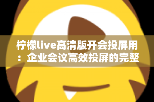 柠檬live高清版开会投屏用：企业会议高效投屏的完整使用指南与实战技巧