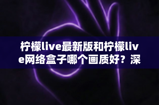 柠檬live最新版和柠檬live网络盒子哪个画质好?深度对比与实用选购指南 柠檬live最新版和柠檬live网络盒子哪个画质好?深度对比与实用选购指南