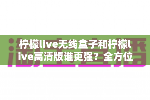 柠檬live无线盒子和柠檬live高清版谁更强?全方位深度对比评测,帮你一步选对版本 柠檬live无线盒子和柠檬live高清版谁更强?全方位深度对比评测,帮你一步选对版本
