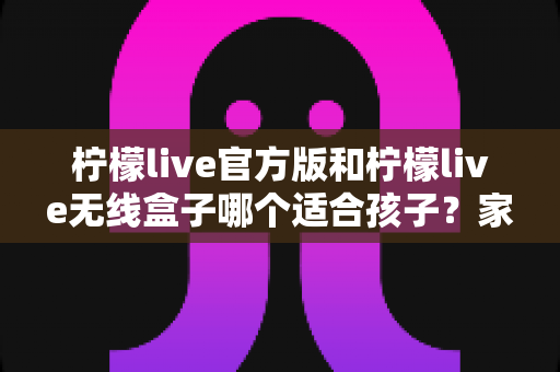 柠檬live官方版和柠檬live无线盒子哪个适合孩子？家长必备的全面选购指南
