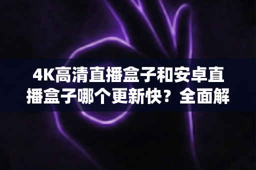 4K高清直播盒子和安卓直播盒子哪个更新快？全面解析两大直播设备系统升级速度与选购避坑指南