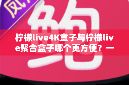 柠檬live4K盒子与柠檬live聚合盒子哪个更方便？一站式选购指南帮你轻松决策
