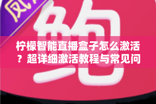 柠檬智能直播盒子怎么激活？超详细激活教程与常见问题全解析，新手也能一次搞定