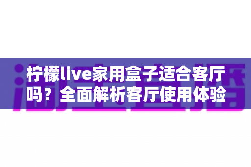 柠檬live家用盒子适合客厅吗?全面解析客厅使用体验、优缺点与实用选购指南 柠檬live家用盒子适合客厅吗?全面解析客厅使用体验、优缺点与实用选购指南