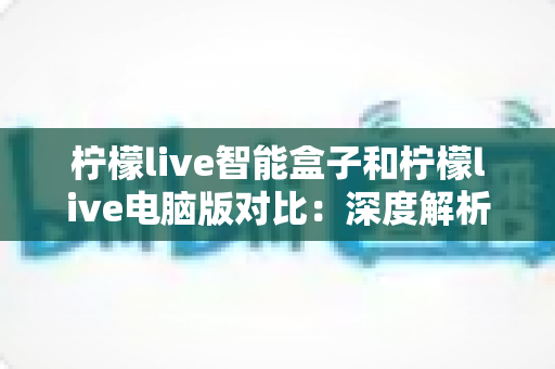 柠檬live智能盒子和柠檬live电脑版对比：深度解析两大平台差异，帮你找到最适合的观影方式