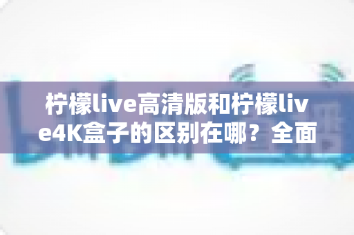 柠檬live高清版和柠檬live4K盒子的区别在哪？全面对比帮你选对家庭观影利器