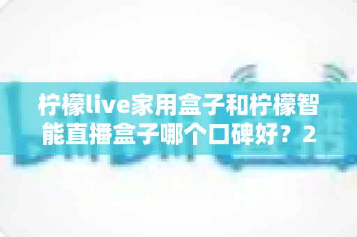 柠檬live家用盒子和柠檬智能直播盒子哪个口碑好?2025最新深度对比评测,教你选对不踩坑 柠檬live家用盒子和柠檬智能直播盒子哪个口碑好?2025最新深度对比评测,教你选对不踩坑