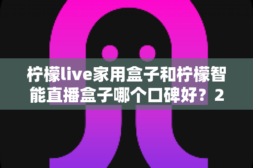 柠檬live家用盒子和柠檬智能直播盒子哪个口碑好？2025最新深度对比评测，教你选对不踩坑