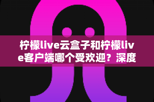 柠檬live云盒子和柠檬live客户端哪个受欢迎?深度对比分析帮你找到最佳观影选择 柠檬live云盒子和柠檬live客户端哪个受欢迎?深度对比分析帮你找到最佳观影选择