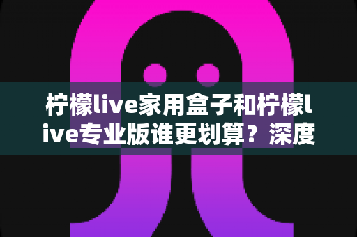 柠檬live家用盒子和柠檬live专业版谁更划算？深度对比分析助你明智选购