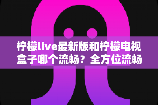 柠檬live最新版和柠檬电视盒子哪个流畅?全方位流畅度深度对比与选购指南 柠檬live最新版和柠檬电视盒子哪个流畅?全方位流畅度深度对比与选购指南