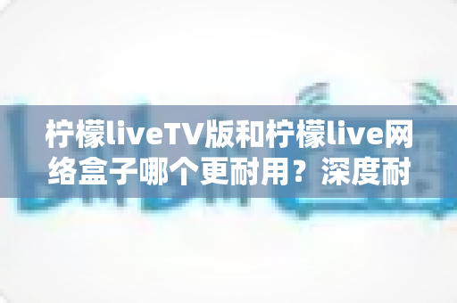 柠檬liveTV版和柠檬live网络盒子哪个更耐用?深度耐用性对比与选购实用指南 柠檬liveTV版和柠檬live网络盒子哪个更耐用?深度耐用性对比与选购实用指南