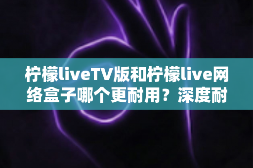 柠檬liveTV版和柠檬live网络盒子哪个更耐用?深度耐用性对比与选购实用指南 柠檬liveTV版和柠檬live网络盒子哪个更耐用?深度耐用性对比与选购实用指南