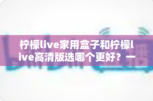 柠檬live家用盒子和柠檬live高清版选哪个更好?一篇文章讲透区别,选购不迷路 柠檬live家用盒子和柠檬live高清版选哪个更好?一篇文章讲透区别,选购不迷路