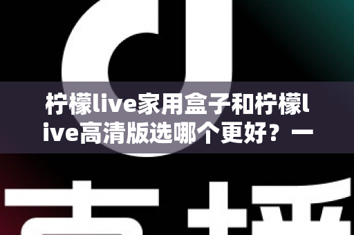 柠檬live家用盒子和柠檬live高清版选哪个更好?一篇文章讲透区别,选购不迷路 柠檬live家用盒子和柠檬live高清版选哪个更好?一篇文章讲透区别,选购不迷路