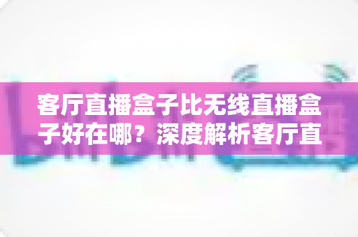 客厅直播盒子比无线直播盒子好在哪?深度解析客厅直播盒子的六大核心优势与选购指南 客厅直播盒子比无线直播盒子好在哪?深度解析客厅直播盒子的六大核心优势与选购指南