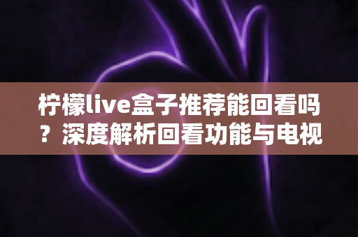 柠檬live盒子推荐能回看吗？深度解析回看功能与电视盒子选购全攻略