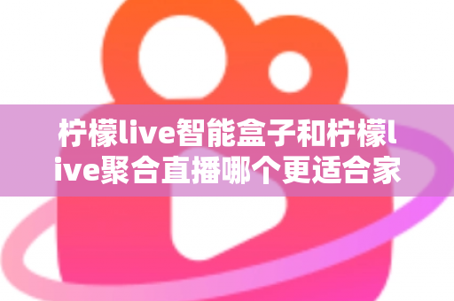 柠檬live智能盒子和柠檬live聚合直播哪个更适合家用？家庭观影方案全面对比指南