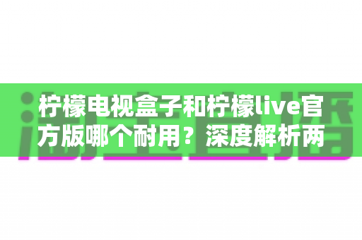 柠檬电视盒子和柠檬live官方版哪个耐用?深度解析两者寿命差异,帮你选对不踩坑 柠檬电视盒子和柠檬live官方版哪个耐用?深度解析两者寿命差异,帮你选对不踩坑