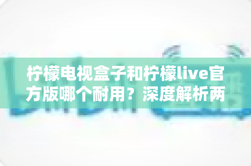 柠檬电视盒子和柠檬live官方版哪个耐用？深度解析两者寿命差异，帮你选对不踩坑
