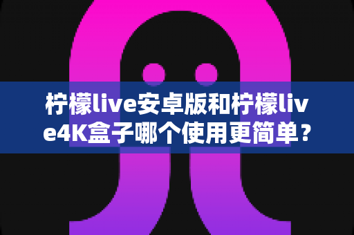 柠檬live安卓版和柠檬live4K盒子哪个使用更简单？新手零门槛上手全攻略