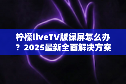 柠檬liveTV版绿屏怎么办？2025最新全面解决方案，教你快速恢复正常观看体验