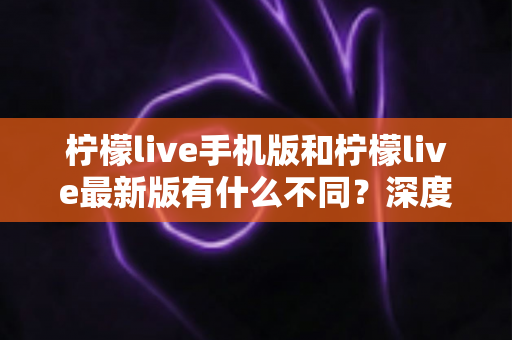 柠檬live手机版和柠檬live最新版有什么不同？深度解析两大版本差异，助你选出最适合的观看体验