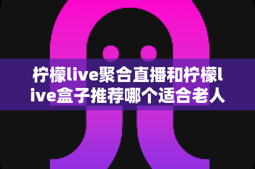 柠檬live聚合直播和柠檬live盒子推荐哪个适合老人？长辈观看直播的最佳选择全解析