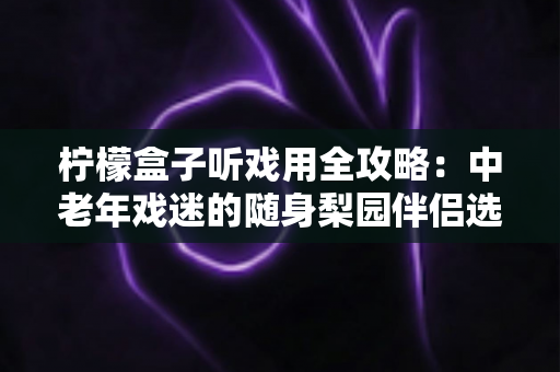 柠檬盒子听戏用全攻略:中老年戏迷的随身梨园伴侣选购与使用完全指南 柠檬盒子听戏用全攻略:中老年戏迷的随身梨园伴侣选购与使用完全指南