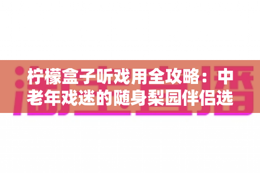 柠檬盒子听戏用全攻略：中老年戏迷的随身梨园伴侣选购与使用完全指南
