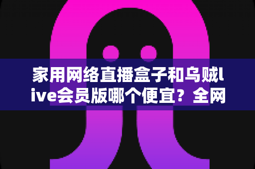 家用网络直播盒子和乌贼live会员版哪个便宜？全网最全价格对比与省钱选购攻略