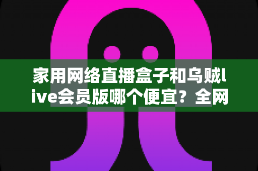 家用网络直播盒子和乌贼live会员版哪个便宜？全网最全价格对比与省钱选购攻略