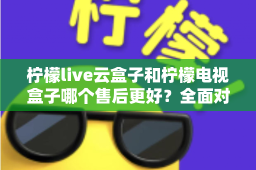 柠檬live云盒子和柠檬电视盒子哪个售后更好？全面对比分析帮你避坑选购