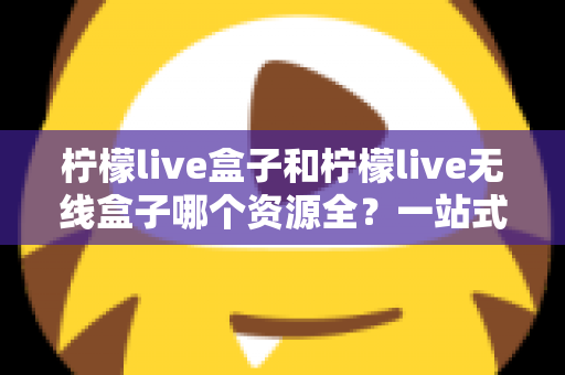 柠檬live盒子和柠檬live无线盒子哪个资源全?一站式深度对比与选购指南 柠檬live盒子和柠檬live无线盒子哪个资源全?一站式深度对比与选购指南
