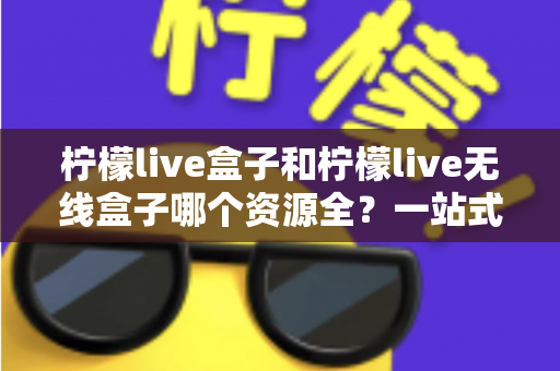 柠檬live盒子和柠檬live无线盒子哪个资源全？一站式深度对比与选购指南
