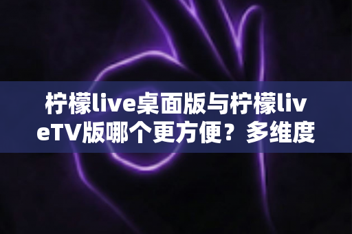 柠檬live桌面版与柠檬liveTV版哪个更方便?多维度深度对比帮你选对版本 柠檬live桌面版与柠檬liveTV版哪个更方便?多维度深度对比帮你选对版本
