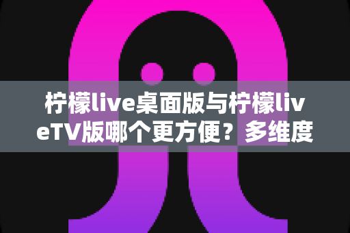 柠檬live桌面版与柠檬liveTV版哪个更方便?多维度深度对比帮你选对版本 柠檬live桌面版与柠檬liveTV版哪个更方便?多维度深度对比帮你选对版本