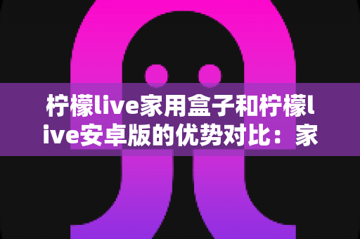 柠檬live家用盒子和柠檬live安卓版的优势对比:家庭观影方案全解析,看完再选不踩坑 柠檬live家用盒子和柠檬live安卓版的优势对比:家庭观影方案全解析,看完再选不踩坑