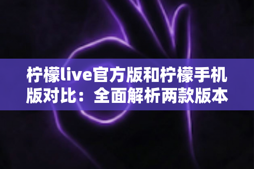 柠檬live官方版和柠檬手机版对比：全面解析两款版本的差异与选择指南
