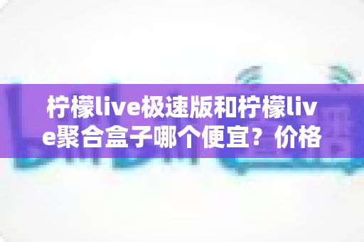 柠檬live极速版和柠檬live聚合盒子哪个便宜？价格对比全解析与高性价比选购指南