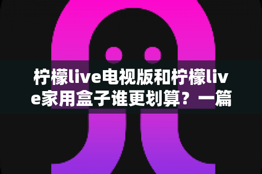 柠檬live电视版和柠檬live家用盒子谁更划算？一篇文章帮你算清这笔账