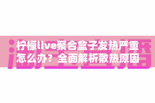 柠檬live聚合盒子发热严重怎么办？全面解析散热原因与实用解决方案