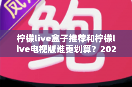 柠檬live盒子推荐和柠檬live电视版谁更划算?2025最新对比选购指南,看完再花钱不踩坑 柠檬live盒子推荐和柠檬live电视版谁更划算?2025最新对比选购指南,看完再花钱不踩坑
