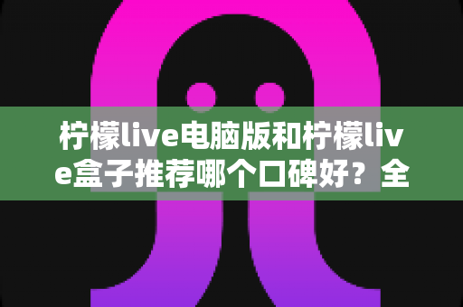 柠檬live电脑版和柠檬live盒子推荐哪个口碑好？全方位对比评测帮你选对版本