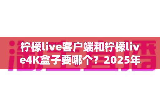 柠檬live客户端和柠檬live4K盒子要哪个？2025年最全选购指南帮你做出明智决定
