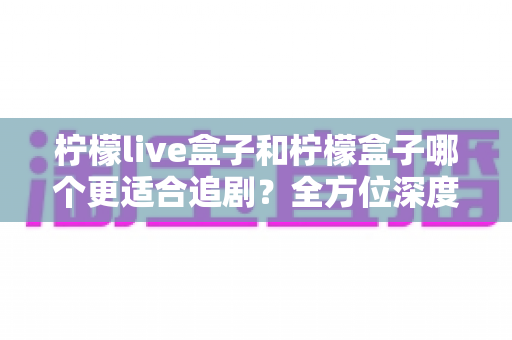 柠檬live盒子和柠檬盒子哪个更适合追剧?全方位深度对比帮你选出最佳追剧神器 柠檬live盒子和柠檬盒子哪个更适合追剧?全方位深度对比帮你选出最佳追剧神器