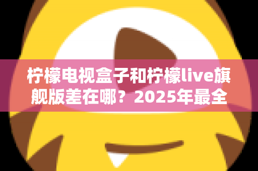 柠檬电视盒子和柠檬live旗舰版差在哪？2025年最全对比选购指南，一文看懂两大热门电视盒子核心区别