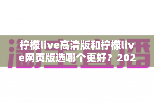 柠檬live高清版和柠檬live网页版选哪个更好？2025年最全对比指南帮你一次选对！