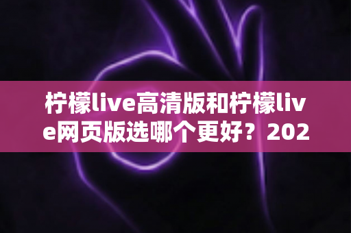 柠檬live高清版和柠檬live网页版选哪个更好？2025年最全对比指南帮你一次选对！