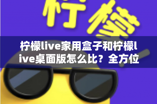 柠檬live家用盒子和柠檬live桌面版怎么比？全方位深度对比，帮你选出最合适的直播方案